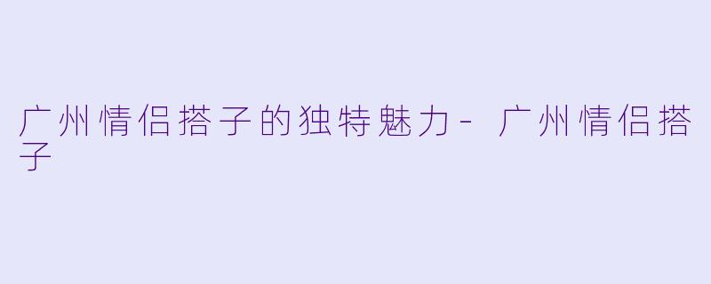 广州情侣搭子的独特魅力-广州情侣搭子