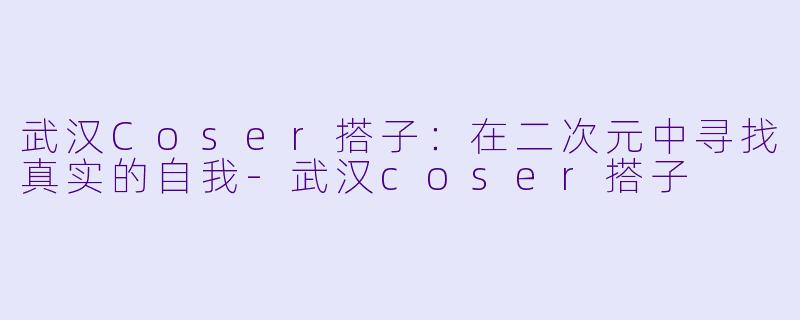 武汉Coser搭子：在二次元中寻找真实的自我-武汉coser搭子