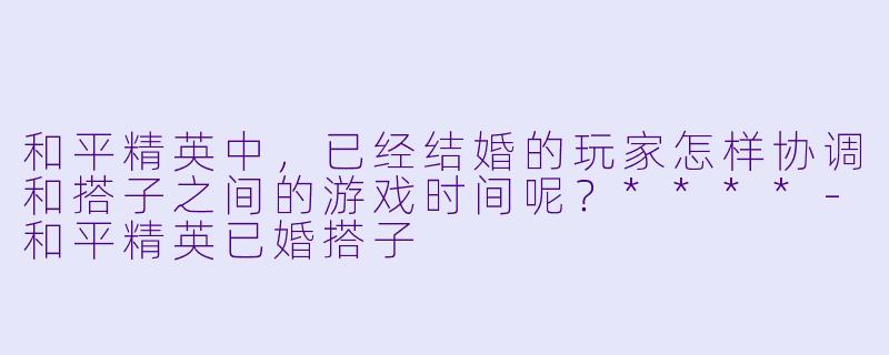 和平精英中,已经结婚的玩家怎样协调和搭子之间的游戏时间呢?****