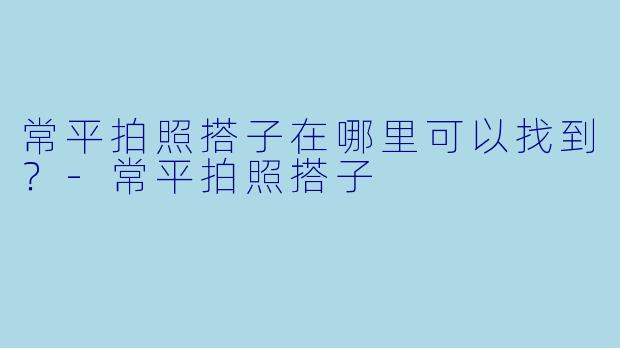 常平拍照搭子在哪里可以找到？-常平拍照搭子