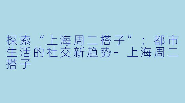 探索“上海周二搭子”：都市生活的社交新趋势