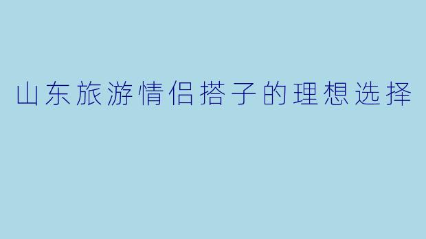 山东旅游情侣搭子的理想选择