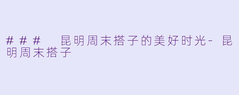 ### 昆明周末搭子的美好时光-昆明周末搭子