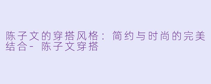 陈子文的穿搭风格：简约与时尚的完美结合-陈子文穿搭
