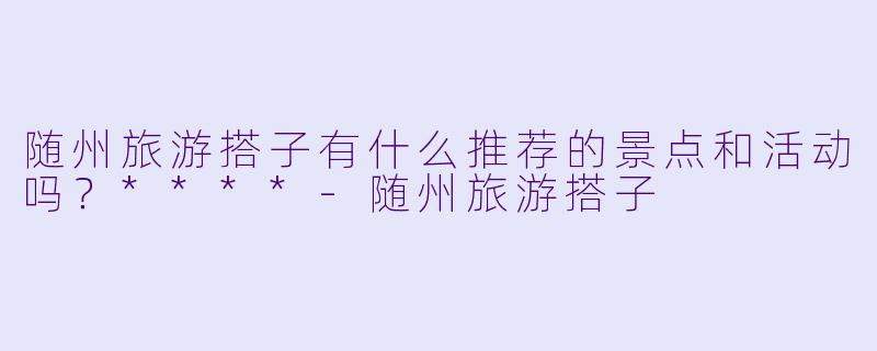 随州旅游搭子有什么推荐的景点和活动吗？****-随州旅游搭子