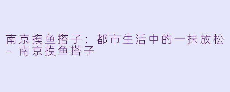 南京摸鱼搭子：都市生活中的一抹放松-南京摸鱼搭子