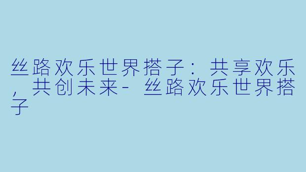 丝路欢乐世界搭子：共享欢乐，共创未来-丝路欢乐世界搭子