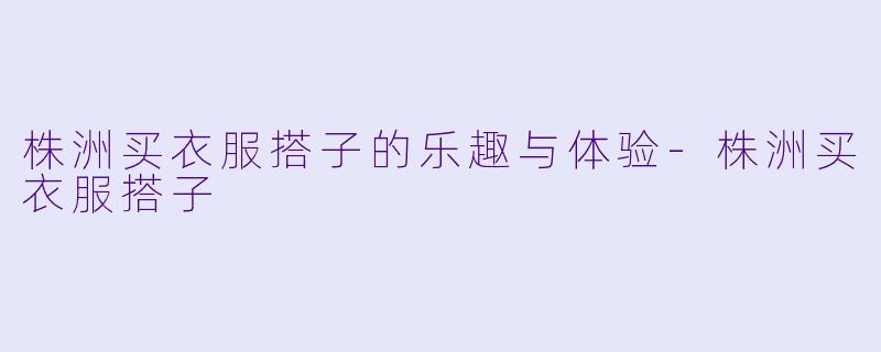 株洲买衣服搭子的乐趣与体验-株洲买衣服搭子