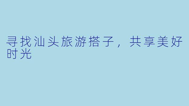 寻找汕头旅游搭子，共享美好时光