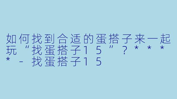 如何找到合适的蛋搭子来一起玩“找蛋搭子15”？****-找蛋搭子15