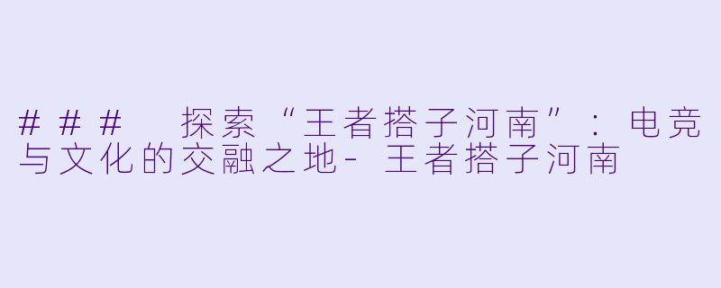 ### 探索“王者搭子河南”：电竞与文化的交融之地-王者搭子河南