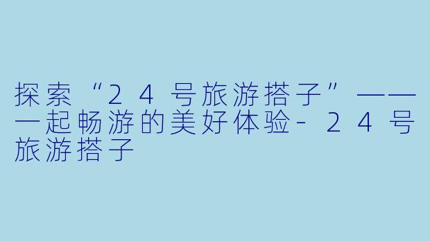探索“24号旅游搭子”——一起畅游的美好体验-24号旅游搭子