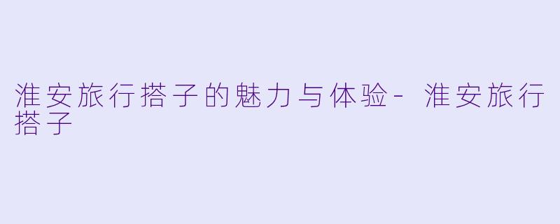 淮安旅行搭子的魅力与体验-淮安旅行搭子