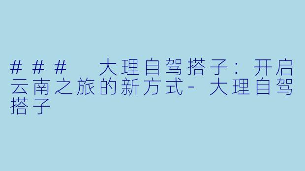 ### 大理自驾搭子：开启云南之旅的新方式-大理自驾搭子