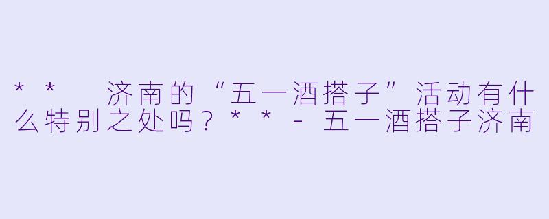 ** 济南的“五一酒搭子”活动有什么特别之处吗?**