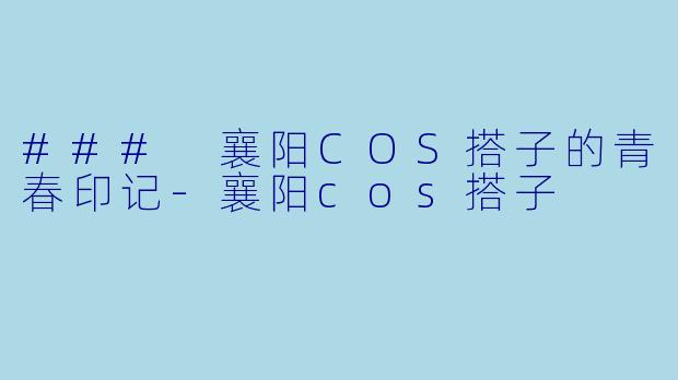 ### 襄阳COS搭子的青春印记-襄阳cos搭子
