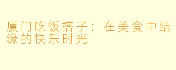 厦门吃饭搭子：在美食中结缘的快乐时光