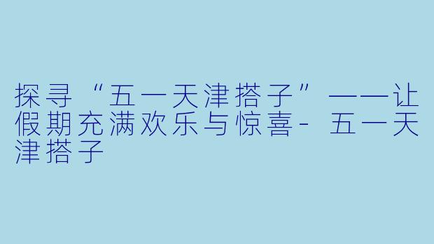 探寻“五一天津搭子”——让假期充满欢乐与惊喜-五一天津搭子