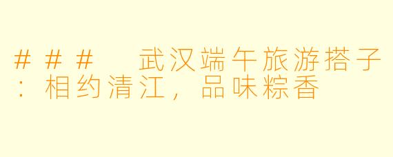 ### 武汉端午旅游搭子：相约清江，品味粽香