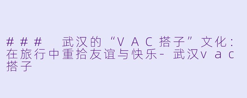 ### 武汉的“VAC搭子”文化：在旅行中重拾友谊与快乐-武汉vac搭子