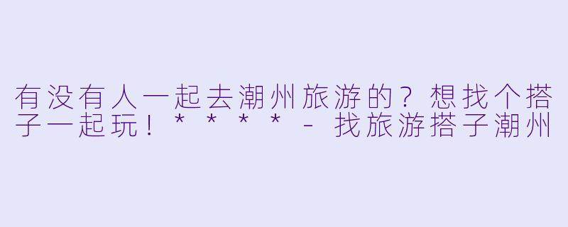 有没有人一起去潮州旅游的？想找个搭子一起玩！****-找旅游搭子潮州