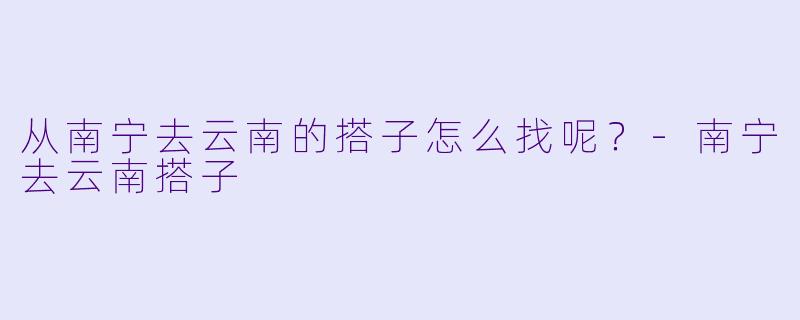 从南宁去云南的搭子怎么找呢？-南宁去云南搭子