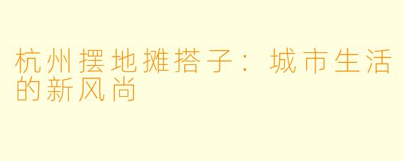 杭州摆地摊搭子：城市生活的新风尚