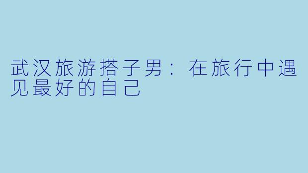 武汉旅游搭子男：在旅行中遇见最好的自己