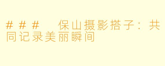 ### 保山摄影搭子:共同记录美丽瞬间