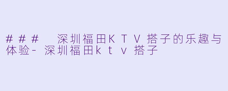 ### 深圳福田KTV搭子的乐趣与体验-深圳福田ktv搭子