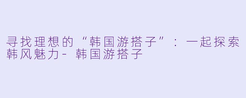 寻找理想的“韩国游搭子”：一起探索韩风魅力-韩国游搭子