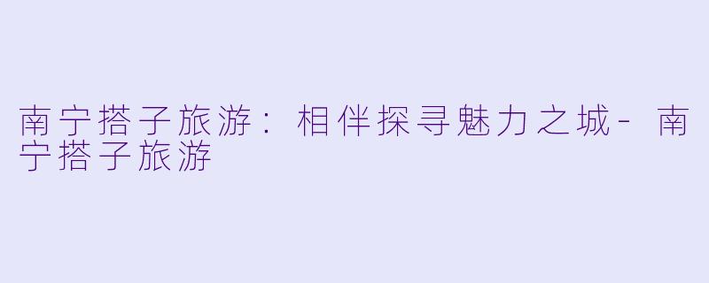 南宁搭子旅游：相伴探寻魅力之城-南宁搭子旅游
