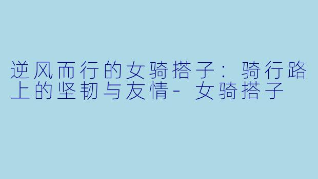 逆风而行的女骑搭子：骑行路上的坚韧与友情-女骑搭子