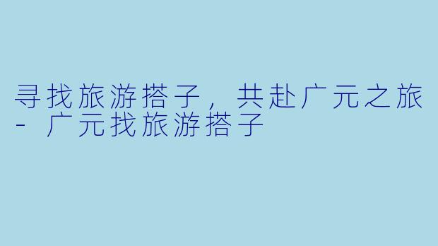 寻找旅游搭子,共赴广元之旅