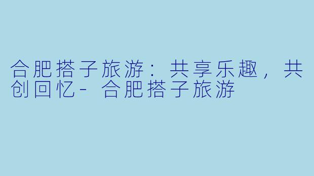 合肥搭子旅游：共享乐趣，共创回忆-合肥搭子旅游