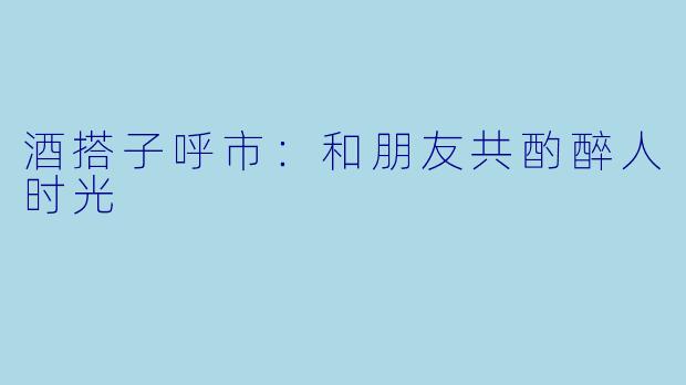 酒搭子呼市:和朋友共酌醉人时光
