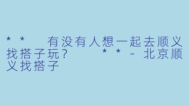 ** 有没有人想一起去顺义找搭子玩？  **-北京顺义找搭子