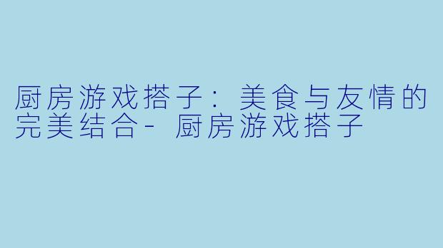 厨房游戏搭子：美食与友情的完美结合-厨房游戏搭子