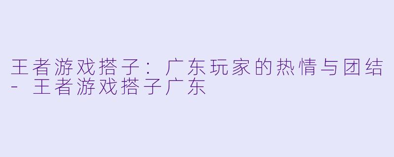 王者游戏搭子：广东玩家的热情与团结-王者游戏搭子广东