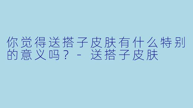 你觉得送搭子皮肤有什么特别的意义吗？