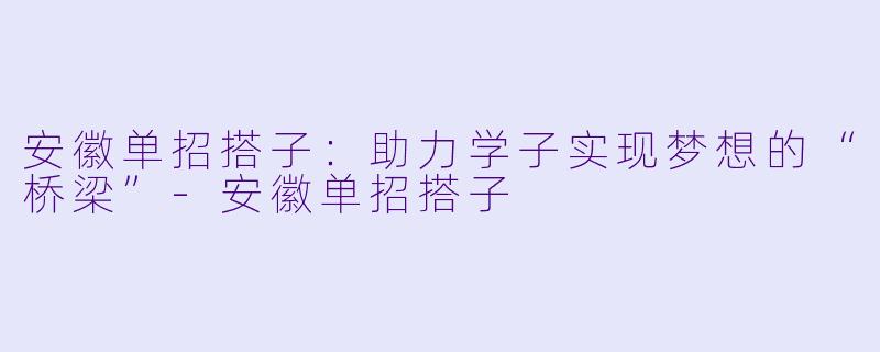 安徽单招搭子：助力学子实现梦想的“桥梁”-安徽单招搭子