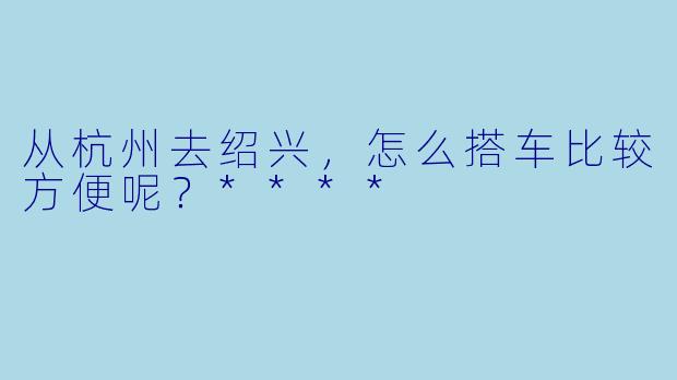 从杭州去绍兴，怎么搭车比较方便呢？****