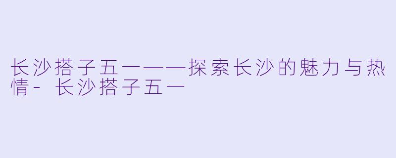 长沙搭子五一——探索长沙的魅力与热情-长沙搭子五一