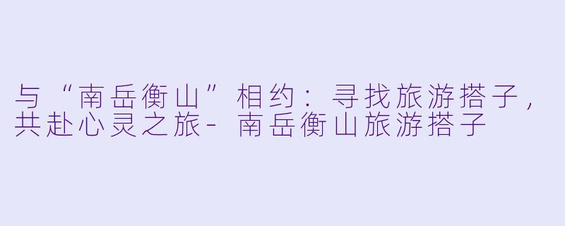 与“南岳衡山”相约：寻找旅游搭子，共赴心灵之旅-南岳衡山旅游搭子