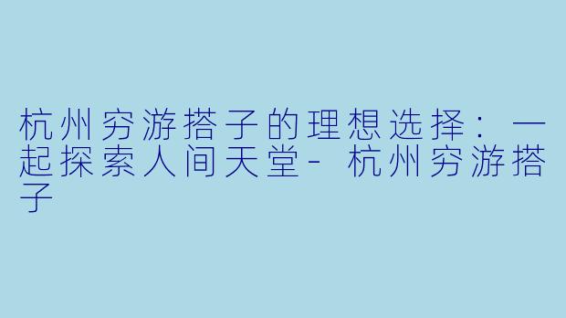 杭州穷游搭子的理想选择：一起探索人间天堂-杭州穷游搭子