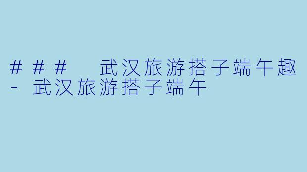 ### 武汉旅游搭子端午趣