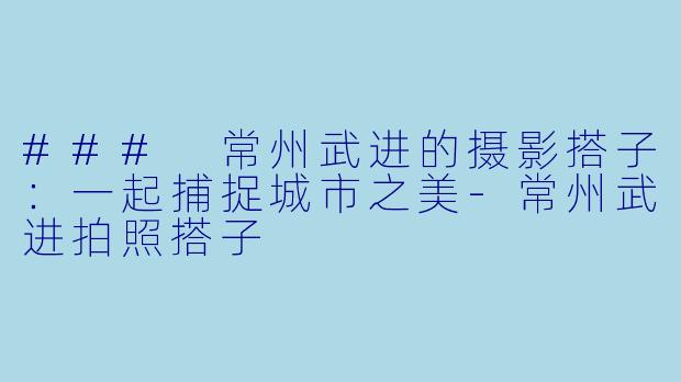 ### 常州武进的摄影搭子：一起捕捉城市之美-常州武进拍照搭子