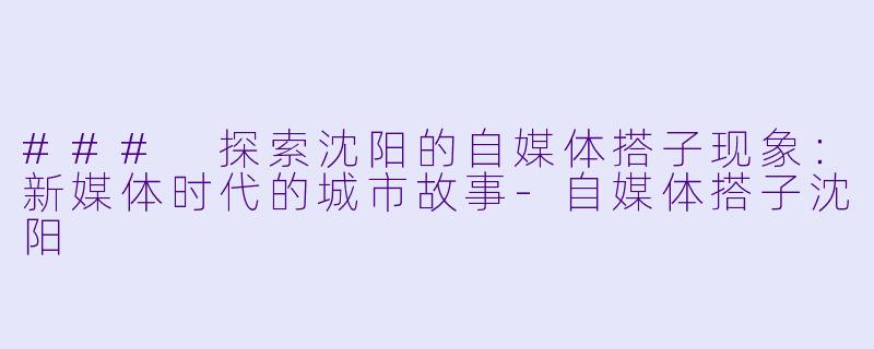 ### 探索沈阳的自媒体搭子现象:新媒体时代的城市故事