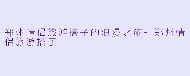 郑州情侣旅游搭子的浪漫之旅-郑州情侣旅游搭子