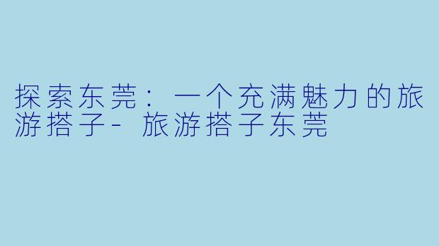 探索东莞:一个充满魅力的旅游搭子